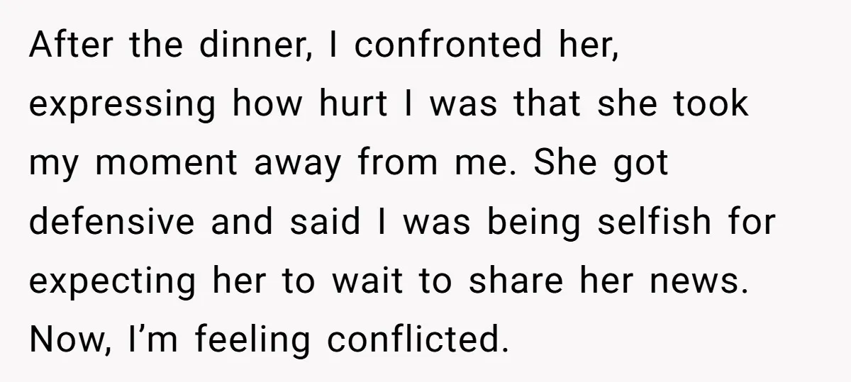 After the dinner, I confronted her, expressing how hurt I was that she took my moment away from me. She got defensive and said I was being selfish for expecting...