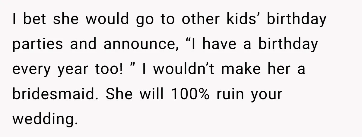 I bet she would go to other kids’ birthday parties and announce, “I have a birthday every year too! ” I wouldn’t make her a bridesmaid. She will 100% ruin...