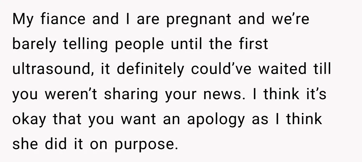 My fiance and I are pregnant and we’re barely telling people until the first ultrasound, it definitely could’ve waited till you weren’t sharing your news. I think it’s okay that...