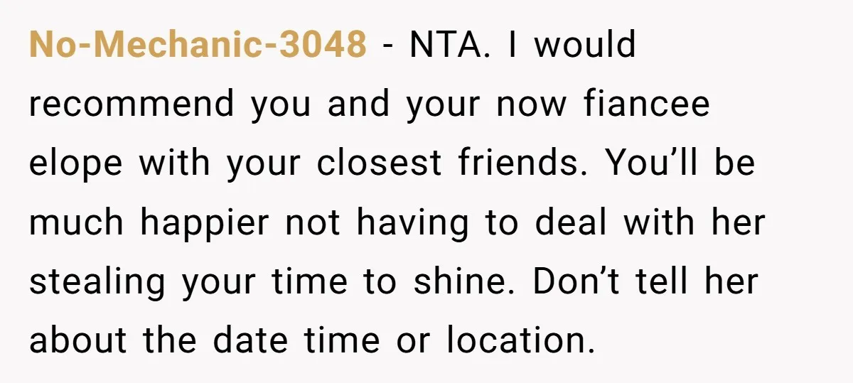 No-Mechanic-3048 − NTA. I would recommend you and your now fiancee elope with your closest friends. You’ll be much happier not having to deal with her stealing your time to...