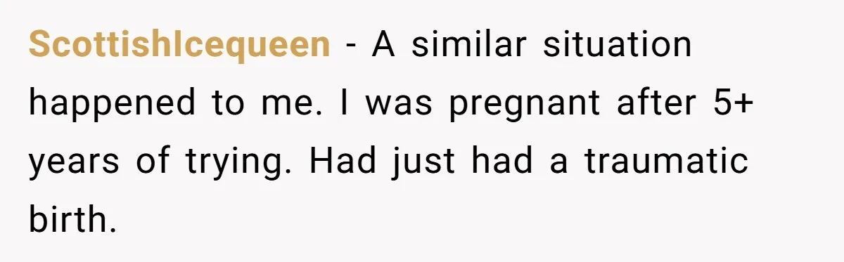 ScottishIcequeen − A similar situation happened to me. I was pregnant after 5+ years of trying. Had just had a traumatic birth.