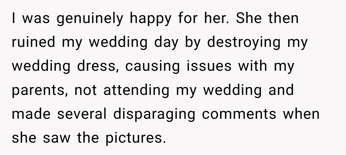 I was genuinely happy for her. She then ruined my wedding day by destroying my wedding dress, causing issues with my parents, not attending my wedding and made several disparaging...