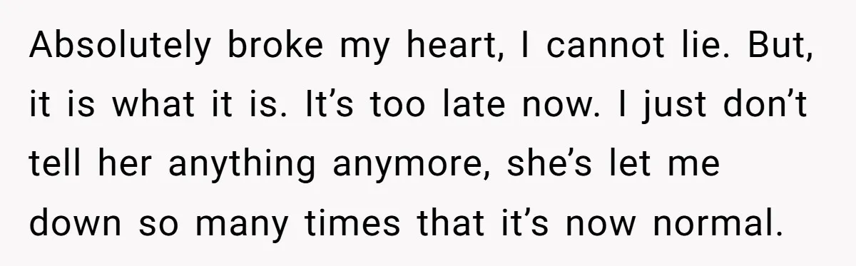 Absolutely broke my heart, I cannot lie. But, it is what it is. It’s too late now. I just don’t tell her anything anymore, she’s let me down so many...