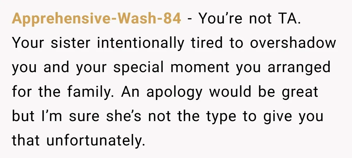 Apprehensive-Wash-84 − You’re not TA. Your sister intentionally tired to overshadow you and your special moment you arranged for the family. An apology would be great but I’m sure she’s...