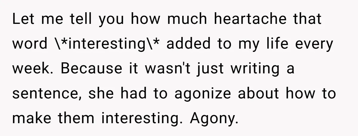 Let me tell you how much heartache that word \*interesting\* added to my life every week. Because it wasn't just writing a sentence, she had to agonize about how to...