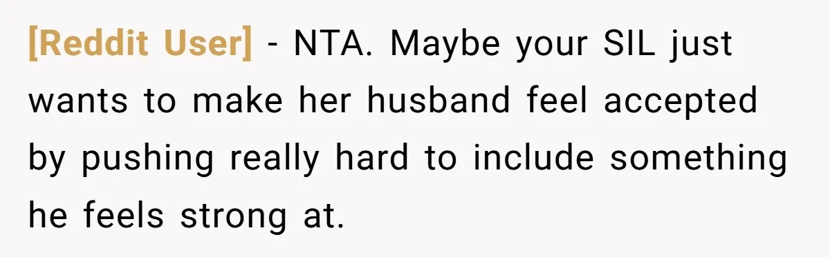 [Reddit User] − NTA. Maybe your SIL just wants to make her husband feel accepted by pushing really hard to include something he feels strong at.