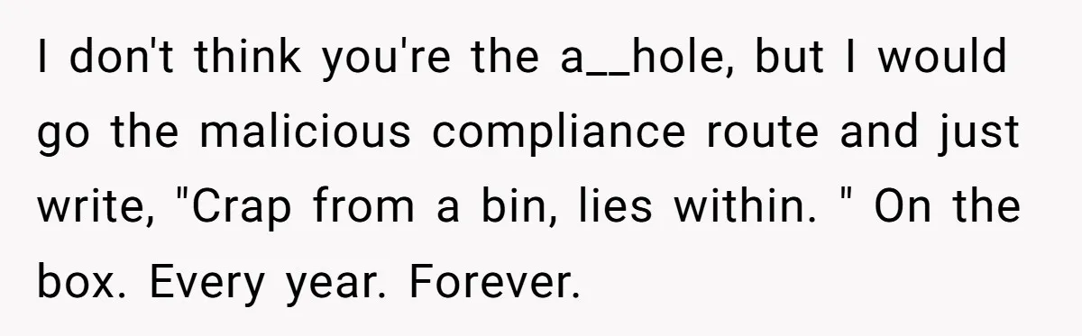 I don't think you're the a__hole, but I would go the malicious compliance route and just write, "Crap from a bin, lies within. " On the box. Every year. Forever.