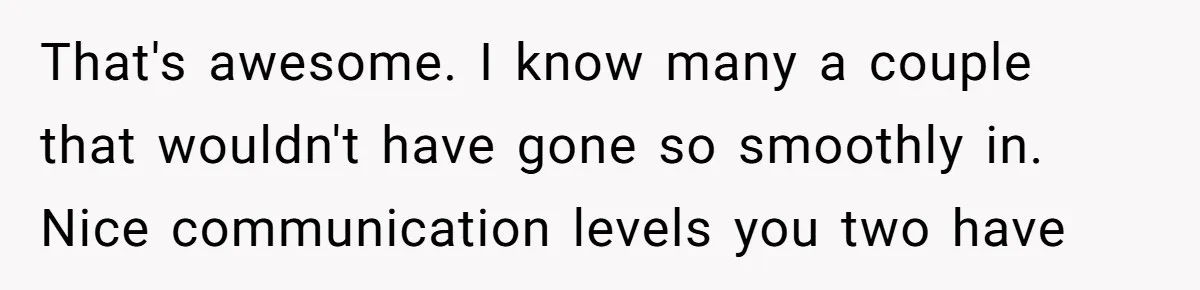 That's awesome. I know many a couple that wouldn't have gone so smoothly in. Nice communication levels you two have