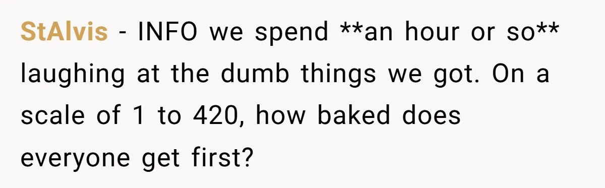 StAlvis − INFO we spend **an hour or so** laughing at the dumb things we got. On a scale of 1 to 420, how baked does everyone get first?