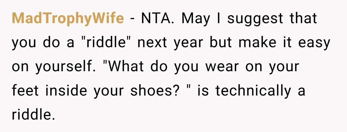 MadTrophyWife − NTA. May I suggest that you do a "riddle" next year but make it easy on yourself. "What do you wear on your feet inside your shoes? "...