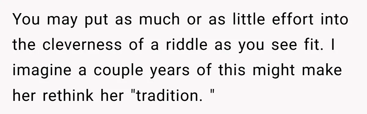 You may put as much or as little effort into the cleverness of a riddle as you see fit. I imagine a couple years of this might make her rethink...
