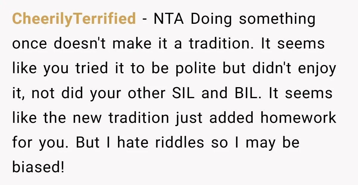 CheerilyTerrified − NTA Doing something once doesn't make it a tradition. It seems like you tried it to be polite but didn't enjoy it, not did your other SIL and...