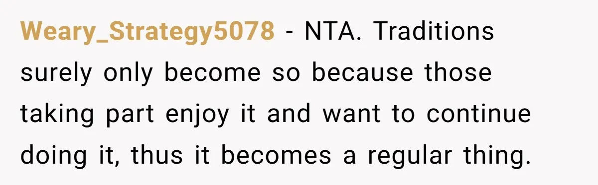 Weary_Strategy5078 − NTA. Traditions surely only become so because those taking part enjoy it and want to continue doing it, thus it becomes a regular thing.