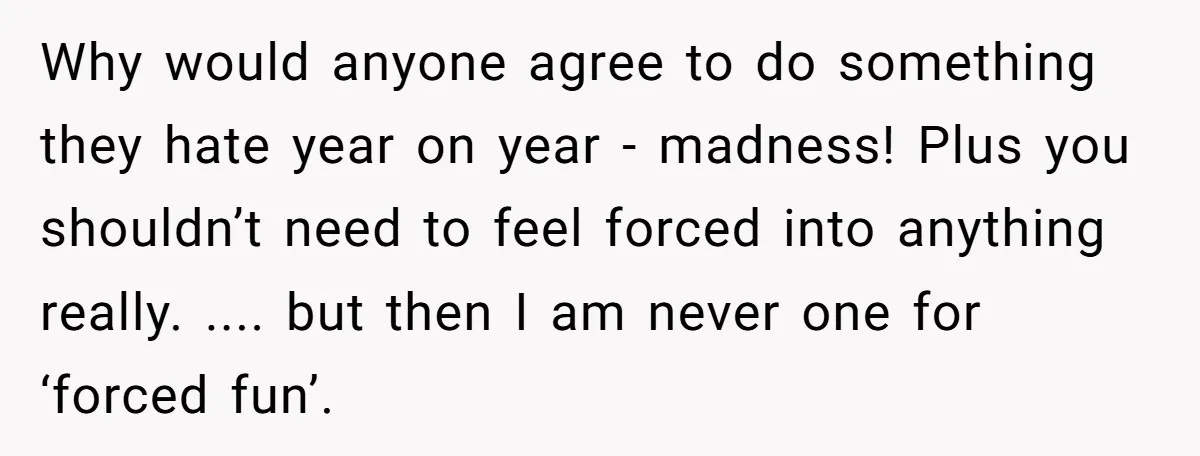 Why would anyone agree to do something they hate year on year - madness! Plus you shouldn’t need to feel forced into anything really. .... but then I am never...