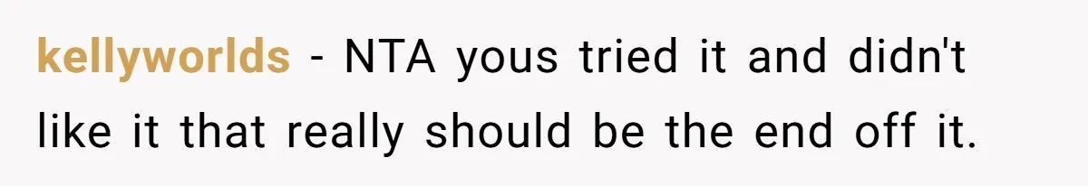 kellyworlds − NTA yous tried it and didn't like it that really should be the end off it.
