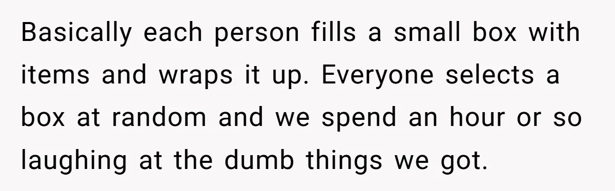 Basically each person fills a small box with items and wraps it up. Everyone selects a box at random and we spend an hour or so laughing at the dumb...