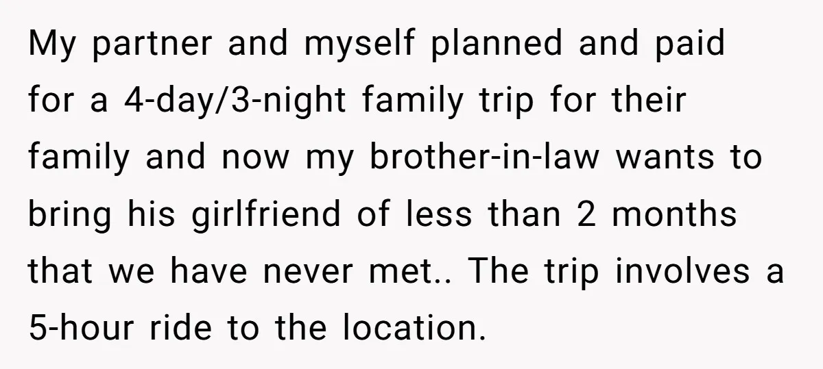 My partner and myself planned and paid for a 4-day/3-night family trip for their family and now my brother-in-law wants to bring his girlfriend of less than 2 months that...