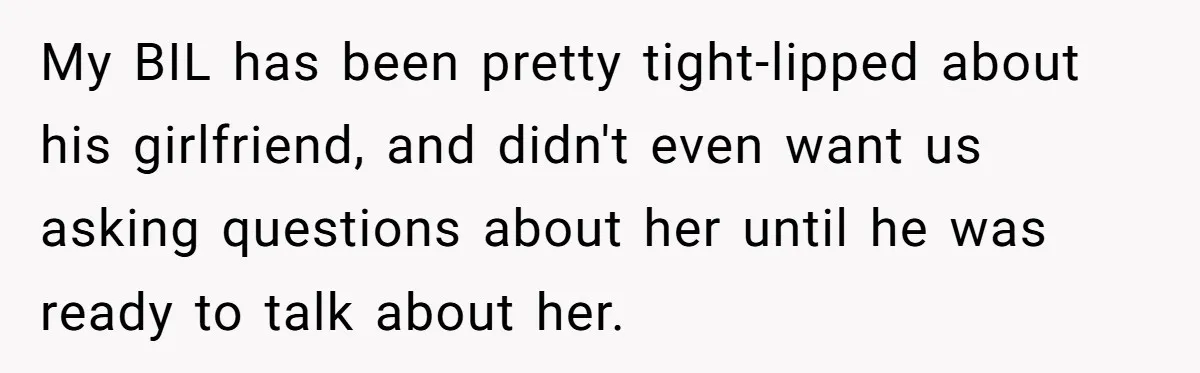 My BIL has been pretty tight-lipped about his girlfriend, and didn't even want us asking questions about her until he was ready to talk about her.