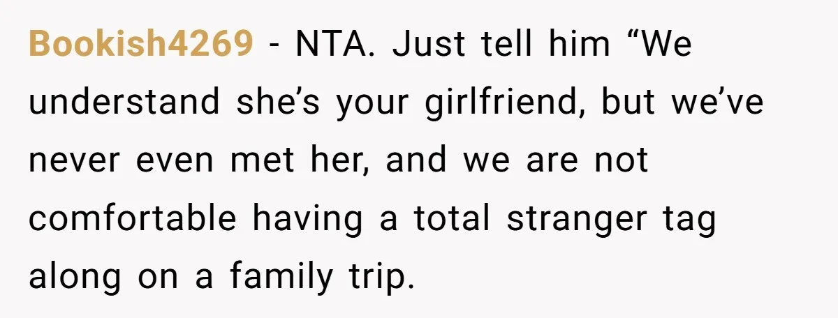 Bookish4269 − NTA. Just tell him “We understand she’s your girlfriend, but we’ve never even met her, and we are not comfortable having a total stranger tag along on a...