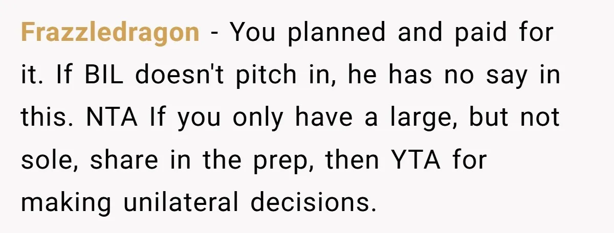 Frazzledragon − You planned and paid for it. If BIL doesn't pitch in, he has no say in this. NTA If you only have a large, but not sole, share...