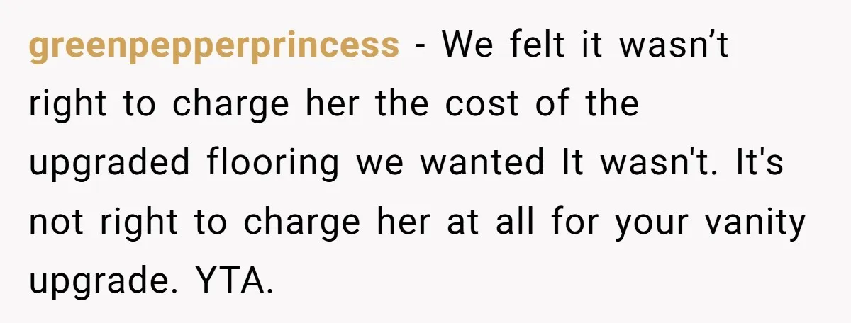 greenpepperprincess − We felt it wasn’t right to charge her the cost of the upgraded flooring we wanted It wasn't. It's not right to charge her at all for your...