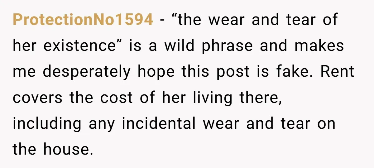 ProtectionNo1594 − “the wear and tear of her existence” is a wild phrase and makes me desperately hope this post is fake. Rent covers the cost of her living there,...