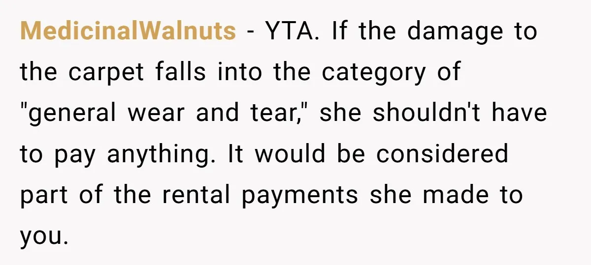 MedicinalWalnuts − YTA. If the damage to the carpet falls into the category of "general wear and tear," she shouldn't have to pay anything. It would be considered part of...