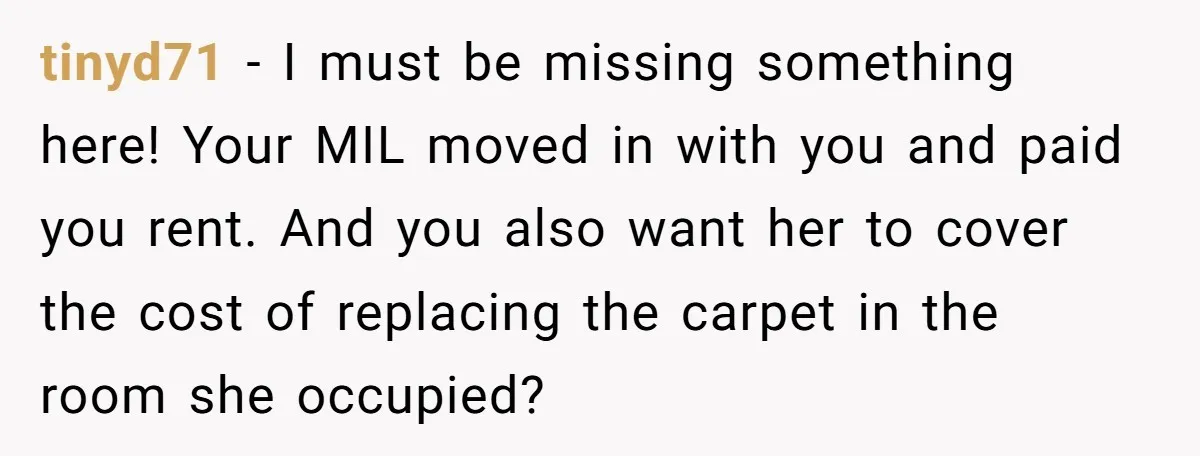 tinyd71 − I must be missing something here! Your MIL moved in with you and paid you rent. And you also want her to cover the cost of replacing the...