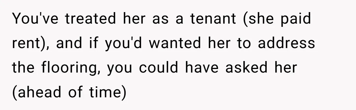 You've treated her as a tenant (she paid rent), and if you'd wanted her to address the flooring, you could have asked her (ahead of time)