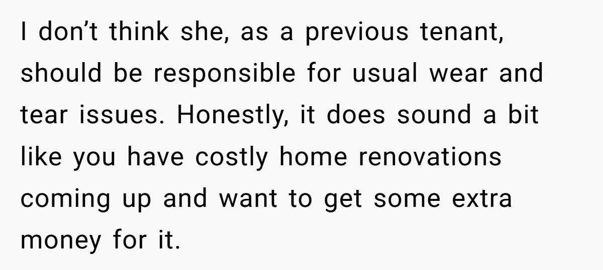 I don’t think she, as a previous tenant, should be responsible for usual wear and tear issues. Honestly, it does sound a bit like you have costly home renovations coming...