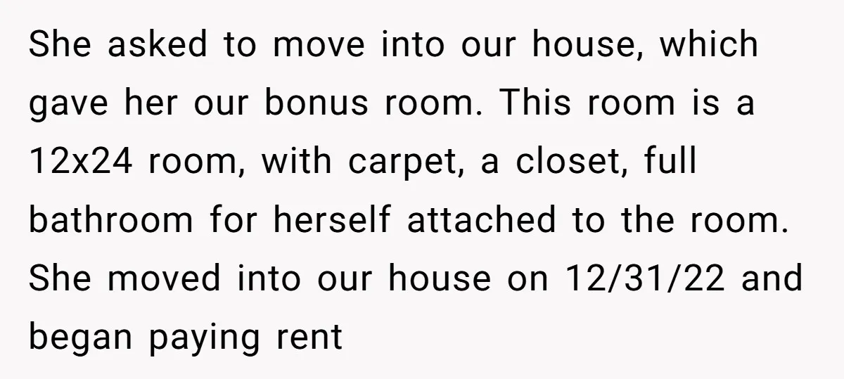 She asked to move into our house, which gave her our bonus room. This room is a 12x24 room, with carpet, a closet, full bathroom for herself attached to the...