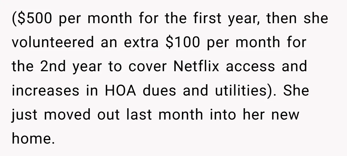 ($500 per month for the first year, then she volunteered an extra $100 per month for the 2nd year to cover Netflix access and increases in HOA dues and utilities)....