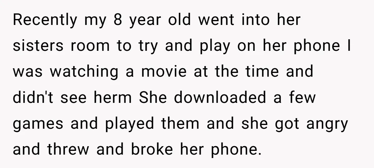 Recently my 8 year old went into her sisters room to try and play on her phone I was watching a movie at the time and didn't see herm She...
