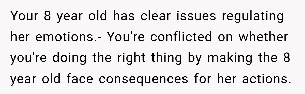 Your 8 year old has clear issues regulating her emotions.- You're conflicted on whether you're doing the right thing by making the 8 year old face consequences for her actions.