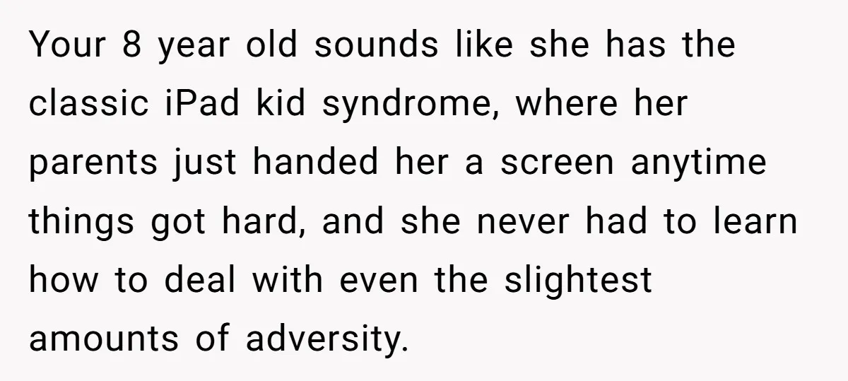 Your 8 year old sounds like she has the classic iPad kid syndrome, where her parents just handed her a screen anytime things got hard, and she never had to...