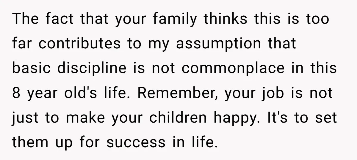 The fact that your family thinks this is too far contributes to my assumption that basic discipline is not commonplace in this 8 year old's life. Remember, your job is...