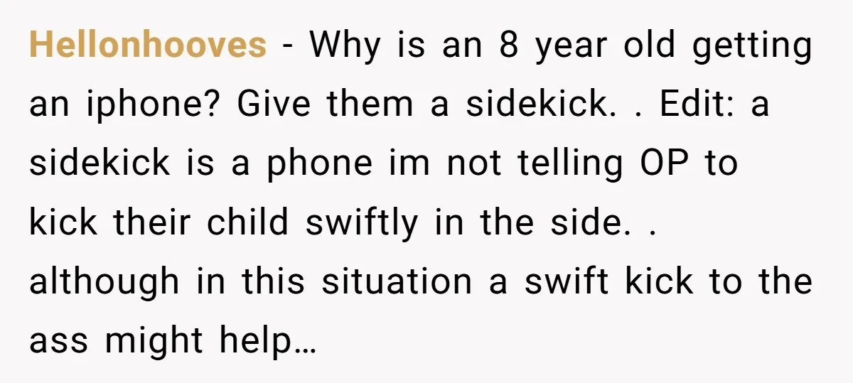 Hellonhooves − Why is an 8 year old getting an iphone? Give them a sidekick. . Edit: a sidekick is a phone im not telling OP to kick their child...
