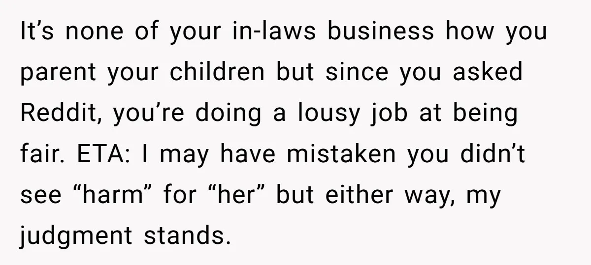 It’s none of your in-laws business how you parent your children but since you asked Reddit, you’re doing a lousy job at being fair. ETA: I may have mistaken you...