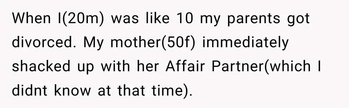 When I(20m) was like 10 my parents got divorced. My mother(50f) immediately shacked up with her Affair Partner(which I didnt know at that time).