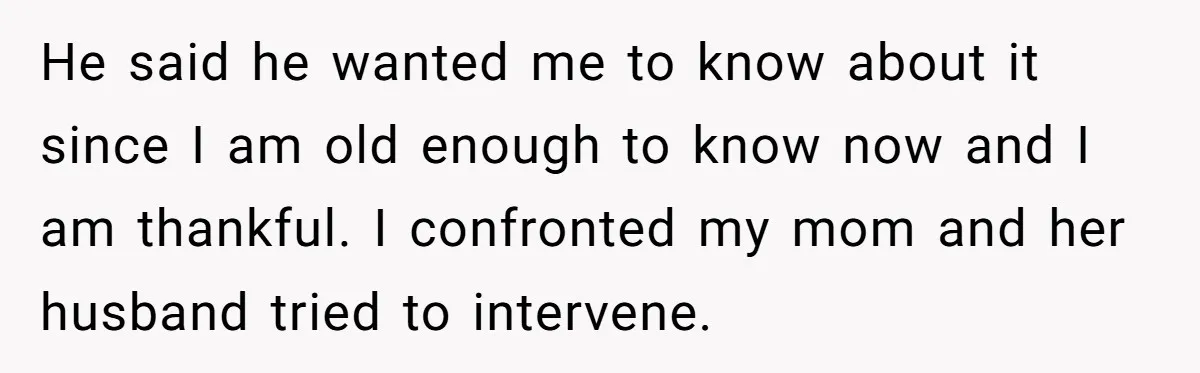 He said he wanted me to know about it since I am old enough to know now and I am thankful. I confronted my mom and her husband tried to...