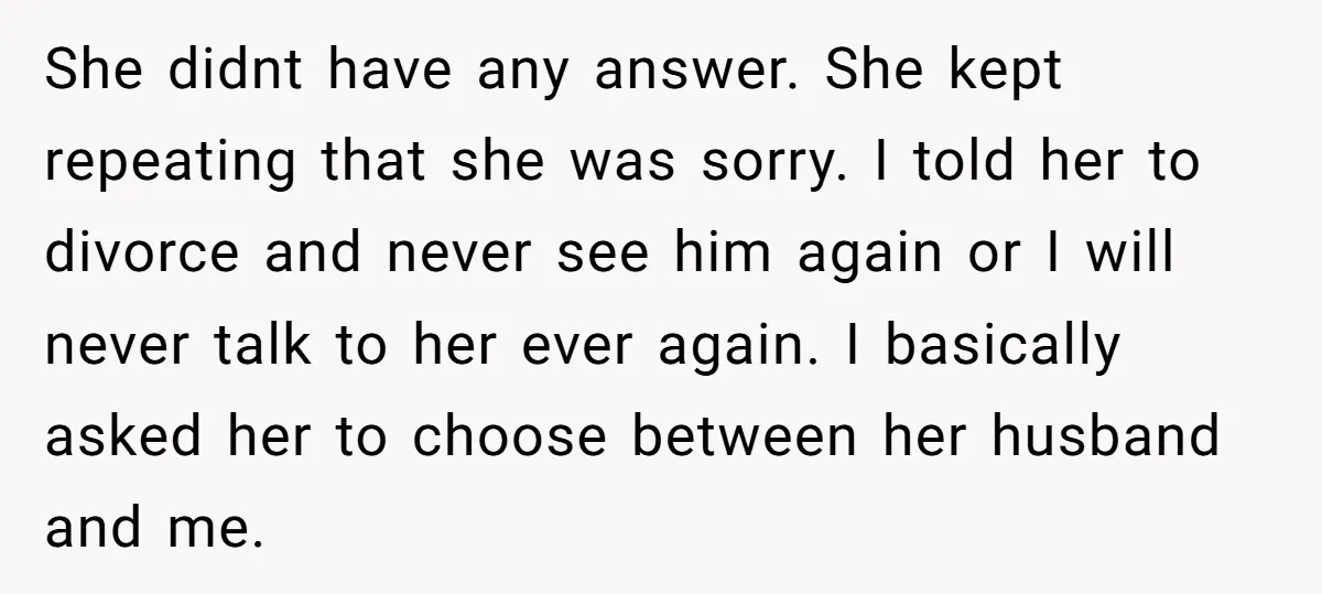 She didnt have any answer. She kept repeating that she was sorry. I told her to divorce and never see him again or I will never talk to her ever...