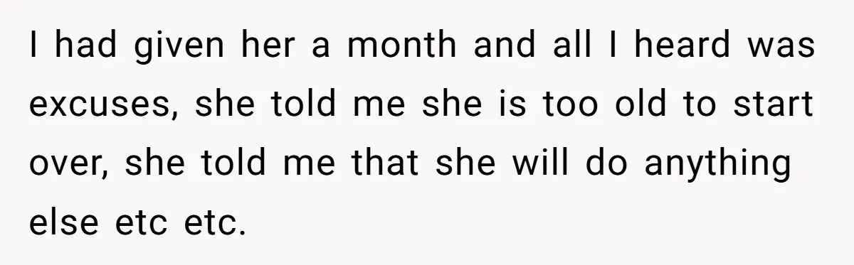 I had given her a month and all I heard was excuses, she told me she is too old to start over, she told me that she will do anything...