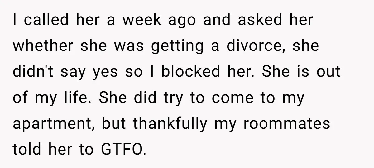 I called her a week ago and asked her whether she was getting a divorce, she didn't say yes so I blocked her. She is out of my life. She...