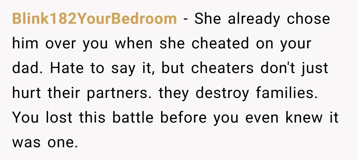 Blink182YourBedroom − She already chose him over you when she cheated on your dad. Hate to say it, but cheaters don't just hurt their partners. they destroy families. You lost...