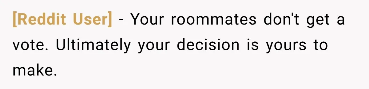 [Reddit User] − Your roommates don't get a vote. Ultimately your decision is yours to make.