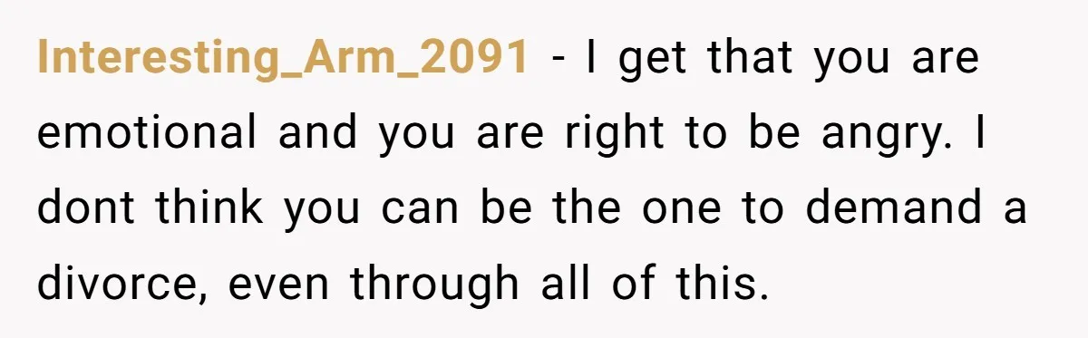 Interesting_Arm_2091 − I get that you are emotional and you are right to be angry. I dont think you can be the one to demand a divorce, even through all...