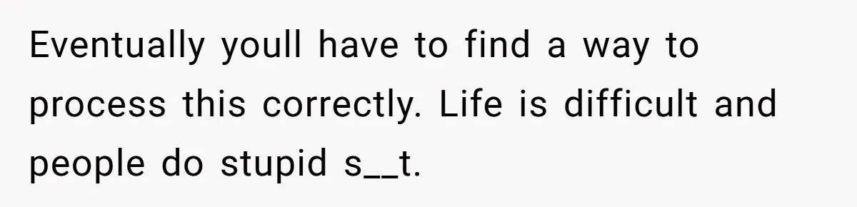 Eventually youll have to find a way to process this correctly. Life is difficult and people do stupid s__t.