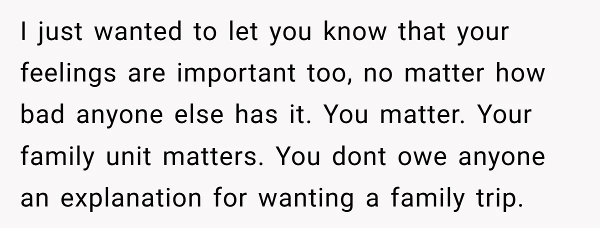 I just wanted to let you know that your feelings are important too, no matter how bad anyone else has it. You matter. Your family unit matters. You dont owe...