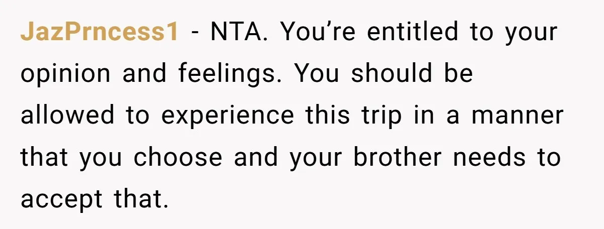 JazPrncess1 − NTA. You’re entitled to your opinion and feelings. You should be allowed to experience this trip in a manner that you choose and your brother needs to accept...