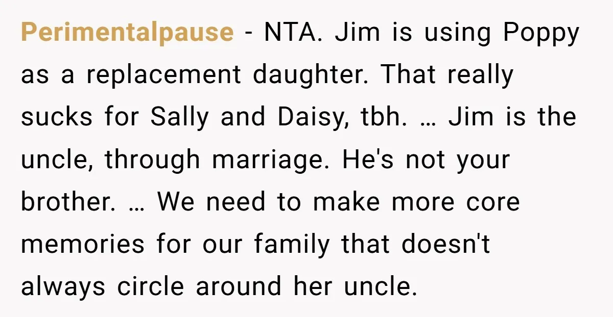 Perimentalpause − NTA. Jim is using Poppy as a replacement daughter. That really sucks for Sally and Daisy, tbh. … Jim is the uncle, through marriage. He's not your brother....